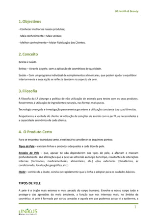 LR Health & Beauty
1
1.Objectivos
- Conhecer melhor os nossos produtos;
- Mais conhecimento = Mais vendas;
- Melhor conhecimento = Maior Fidelização dos Clientes.
2.Conceito
Beleza e saúde.
Beleza – Através da pele, com a aplicação de cosméticos de qualidade.
Saúde – Com um programa individual de complementos alimentares, que podem ajudar a equilibrar
interiormente e cuja acção se reflecte também no aspecto da pele.
3.Filosofia
A filosofia da LR abrange a política de não utilização de animais para testes com os seus produtos.
Recorremos à utilização de ingredientes naturais, nas formas mais puras.
Tecnologia avançada e investigação permanente garantem a utilização constante das suas fórmulas.
Respeitamos a vontade do cliente. A indicação de soluções de acordo com o perfil, as necessidades e
a capacidade económica de cada cliente.
4. O Produto Certo
Para se encontrar o produto certo, é necessário considerar os seguintes pontos:
Tipos de Pele – existem linhas e produtos adequados a cada tipo de pele.
Estados da Pele – que, apesar de não dependerem dos tipos de pele, a afectam e marcam
profundamente. São alterações que a pele vai sofrendo ao longo do tempo, resultantes de alterações
internas (hormonais, medicamentosas, alimentares, etc.) e/ou exteriores (climatéricas, ar
condicionado, localização geográfica, etc.)
Idade – conhecida a idade, conclui-se rapidamente qual a linha a adoptar para os cuidados básicos.
TIPOS DE PELE
A pele é o órgão mais extenso e mais pesado do corpo humano. Envolve o nosso corpo todo e
protege-o das agressões do meio ambiente, a função que nos interessa mais, no âmbito da
cosmética. A pele é formada por várias camadas e aquela em que podemos actuar é a epiderme, a
 