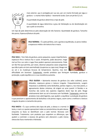 LR Health & Beauty
2
mais exterior, que é protegida por sua vez, por um manto formado por água e
gordura – o manto hidro-lipídico – levemente ácido. Com um pH de 5,5 a 6.
A quantidade de gordura determina o tipo de pele.
A quantidade de água determina o grau de hidratação ou de desidratação em
que a pele se encontra.
Um tipo de pele determina-se pela observação de três factores: Quantidade de gordura; Tamanho
dos poros; Espessura/textura da pele.
PELE NORMAL – É a pele perfeita, com a gordura equilibrada, os poros médios
a espessura média e de textura lisa e macia.
PELE SECA – Tem falta de gordura, poros pequenos, quase imperfectíveis,
espessura fina e textura lisa e suave. Arrepenha, pode descamar, reage
mal ao frio e ao calor e rugas finas podem aparecer precocemente. Pode
ser tão fina que permita, por vezes, observar pequenos vasos sanguíneos
que dão à pele um tom avermelhado (couperosa ou capa rosa). Reage mal
ao sol e às mudanças bruscas de temperatura. Queima, mas tem
dificuldade em bronzear. Tratamento: usando produtos que forneçam humidade, gordura e
protecção, a pele equilibra-se e a sua resistência aumenta.
PELE OLEOSA – Apresenta excesso de gordura (ou sebo cutâneo), poros
dilatados, espessura grossa e textura irregular. Frequentemente, surgem
impurezas e problemas como borbulhas, pontos negros e, nos mais jovens, o
agravamento destes sintomas, dá origem ao acne juvenil. A flacidez e as
manchas são outros dos aspectos negativos deste tipo de pele. Reage
relativamente bem ao sol e bronzeia com facilidade. Tratamento: precisa de
produtos mais adstringentes, que ajudem a equilibrar a produção de gordura
e que previnam o aparecimento de borbulhas e de pontos negros, assim como a melhorar a textura
irregular da pele e o tamanho dos poros.
PELE MISTA – É a que combina dois tipos de pele, a oleosa e a normal. A
testa, o nariz e o queixo apresentam todas as características da pele oleosa,
enquanto as faces se identificam com a pele normal. Bronzeia com
facilidade. Tratamento: com produtos que respeitem as diferenças, que
ajudem a controlar o excesso de gordura sem alterarem a pele menos
oleosa das faces mantendo-a hidratada.
 