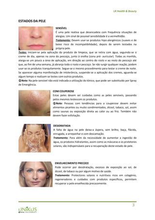 LR Health & Beauty
3
ESTADOS DA PELE
SENSÍVEL
É uma pele reativa que desencadeia com frequência situações de
alergias. Um sinal de possível sensibilidade é a vermelhidão.
Tratamento: Devem usar-se produtos hipo-alergénicos (suaves e de
baixo risco de incompatibilidade), depois de serem testados na
própria pele.
Testes: Iniciam-se pela aplicação do produto de limpeza, que se retira com água, seguindo-se o
creme de dia, apenas na zona do pescoço, junto à orelha (zona pré- auricular). Todas as manhãs,
alarga-se um pouco a área de aplicação, em direção ao centro do rosto e ao resto do pescoço até
que, ao fim de uma semana, já abranja todo o rosto e pescoço. Se não surgir qualquer reação, podem
usar-se os produtos tranquilamente. Segue-se o mesmo procedimento para testar o creme de noite.
Se aparecer alguma manifestação de intolerância, suspende-se a aplicação dos cremes, aguarda-se
algum tempo e realizam-se testes com outros produtos.
Nota: Na pele sensível não está indicada a utilização do tónico, que pode ser substituído por Spray
de Emergência.
COM COUPEROSE
Estas peles devem ser cuidadas como as peles sensíveis, passando
pelos mesmos testescom os produtos.
Nota: Pessoas com tendências para a couperose devem evitar
alimentos picantes ou muito condimentados, álcool, tabaco, sol, assim
como saunas ou exposição direta ao calor ou ao frio. Tembém não
devem fazer esfoliação.
DESIDRATADA
A falta de água na pele deixa-a áspera, sem brilho, baça, flácida,
enrugada, a arrepanhar e com descamação.
Tratamento: Para além da necessidade de aumentar a ingestão de
água, os produtos hidratantes, assim como as máscaras e os protetores
solares, são indispensáveis para a recuperação deste estado de pele.
ENVELHECIMENTO PRECOCE
Pode ocorrer por desidratação, excesso de exposição ao sol, de
álcool, de tabaco ou por algum motivo de saúde.
Tratamento: Protectores solares e nutritivos ricos em colagénio,
regeneradores e cuidados com produtos específicos, permitem
recuperar a pele envelhecida precocemente.
 