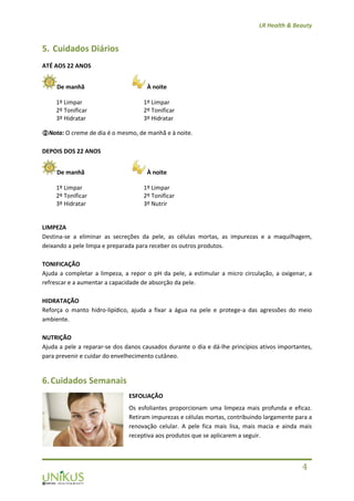 LR Health & Beauty
4
5. Cuidados Diários
ATÉ AOS 22 ANOS
De manhã À noite
Nota: O creme de dia é o mesmo, de manhã e à noite.
DEPOIS DOS 22 ANOS
De manhã À noite
LIMPEZA
Destina-se a eliminar as secreções da pele, as células mortas, as impurezas e a maquilhagem,
deixando a pele limpa e preparada para receber os outros produtos.
TONIFICAÇÃO
Ajuda a completar a limpeza, a repor o pH da pele, a estimular a micro circulação, a oxigenar, a
refrescar e a aumentar a capacidade de absorção da pele.
HIDRATAÇÃO
Reforça o manto hidro-lipídico, ajuda a fixar a água na pele e protege-a das agressões do meio
ambiente.
NUTRIÇÃO
Ajuda a pele a reparar-se dos danos causados durante o dia e dá-lhe princípios ativos importantes,
para prevenir e cuidar do envelhecimento cutâneo.
6.Cuidados Semanais
ESFOLIAÇÃO
Os esfoliantes proporcionam uma limpeza mais profunda e eficaz.
Retiram impurezas e células mortas, contribuindo largamente para a
renovação celular. A pele fica mais lisa, mais macia e ainda mais
receptiva aos produtos que se aplicarem a seguir.
1º Limpar
2º Tonificar
3º Hidratar
1º Limpar
2º Tonificar
3º Hidratar
1º Limpar
2º Tonificar
3º Hidratar
1º Limpar
2º Tonificar
3º Nutrir
 