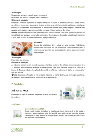 LR Health & Beauty
5
 Utilização:
Uma vez por semana – na pele seca e na madura.
Duas vezes por semana – na pele oleosa e na mista.
 Forma de aplicação:
Limpa-se a pele com o produto de limpeza adequado ao tipo e ao estado da pele ou à idade. Retira-
se p leite, o creme ou a espuma de limpeza e deixa-se a pele humedecida. Aplica-se o esfoliante,
massaja-se suavemente, insistindo sobre as zonas onde existam mais pontos negros e retira-se com
água corrente ou com esponjas embebidas em água. Evitar o contorno dos olhos.
Nota: Não se usa esfoliante nas peles sensíveis, com couperose, com acne, queimada pelo sol ou
sensibilizada por qualquer outra razão, assim como depois de uma depilação, epilação ou tratamento
a laser, nem na zona da barba dos homens, a seguir a barbear.
MÁSCARAS
Depois da esfoliação, deve aplicar-se uma máscara hidratante,
revitalizante, anti-rugas, etc., de acordo com a necessidade da pele. A
pele limpa vai permitir que os ingredientes ativos atuem em maior
profundidade.
 Utilização:
Duas vezes por semana.
 Forma de aplicação:
As máscaras aplicam-se em camada espessa, evitando o contorno dos olhos e deixam-se actuar 10 a
15 minutos. Retiram-se com esponjas humedecidas ou com água corrente. Segue-se o Tónico e o
Creme de Dia, se a máscara for aplicada de manhã ou o Tónico e o Creme de Noite, se a máscara for
aplicada à noite.
Nota: Depois da esfoliação, só não se aplica máscara, se ela for de limpeza, com acção esfoliante.
Se preferir a máscara de limpeza, então não se faz a esfoliação.
7.Produtos
ATÉ AOS 22 ANOS
Para todos os tipos de pele sem problemas de acne, ou excesso
de gordura.
ALOÉ VERA
Creme de Dia (Cód. 20014)
Deixa a pele macia, aveludada e equilibrada. Com vitaminas E e B5, cuida e
mantém a elasticidade da pele. Até aos 22 anos, aplica-se de manhã e à noite.
Depois dos 22 anos, apenas de manhã após a limpeza e a tonificação com o Leite
de Limpeza e o Tónico Facial.
 