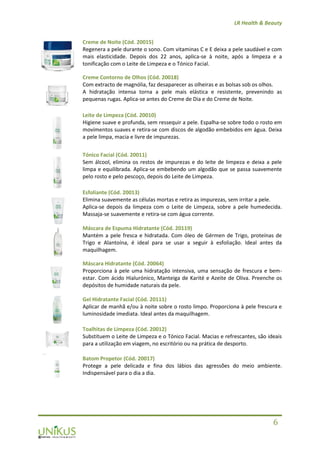 LR Health & Beauty
6
Creme de Noite (Cód. 20015)
Regenera a pele durante o sono. Com vitaminas C e E deixa a pele saudável e com
mais elasticidade. Depois dos 22 anos, aplica-se à noite, após a limpeza e a
tonificação com o Leite de Limpeza e o Tónico Facial.
Creme Contorno de Olhos (Cód. 20018)
Com extracto de magnólia, faz desaparecer as olheiras e as bolsas sob os olhos.
A hidratação intensa torna a pele mais elástica e resistente, prevenindo as
pequenas rugas. Aplica-se antes do Creme de Dia e do Creme de Noite.
Leite de Limpeza (Cód. 20010)
Higiene suave e profunda, sem ressequir a pele. Espalha-se sobre todo o rosto em
movimentos suaves e retira-se com discos de algodão embebidos em água. Deixa
a pele limpa, macia e livre de impurezas.
Tónico Facial (Cód. 20011)
Sem álcool, elimina os restos de impurezas e do leite de limpeza e deixa a pele
limpa e equilibrada. Aplica-se embebendo um algodão que se passa suavemente
pelo rosto e pelo pescoço, depois do Leite de Limpeza.
Esfoliante (Cód. 20013)
Elimina suavemente as células mortas e retira as impurezas, sem irritar a pele.
Aplica-se depois da limpeza com o Leite de Limpeza, sobre a pele humedecida.
Massaja-se suavemente e retira-se com água corrente.
Máscara de Espuma Hidratante (Cód. 20119)
Mantém a pele fresca e hidratada. Com óleo de Gérmen de Trigo, proteínas de
Trigo e Alantoína, é ideal para se usar a seguir à esfoliação. Ideal antes da
maquilhagem.
Máscara Hidratante (Cód. 20064)
Proporciona à pele uma hidratação intensiva, uma sensação de frescura e bem-
estar. Com ácido Hialurónico, Manteiga de Karité e Azeite de Oliva. Preenche os
depósitos de humidade naturais da pele.
Gel Hidratante Facial (Cód. 20111)
Aplicar de manhã e/ou à noite sobre o rosto limpo. Proporciona à pele frescura e
luminosidade imediata. Ideal antes da maquilhagem.
Toalhitas de Limpeza (Cód. 20012)
Substituem o Leite de Limpeza e o Tónico Facial. Macias e refrescantes, são ideais
para a utilização em viagem, no escritório ou na prática de desporto.
Batom Propetor (Cód. 20017)
Protege a pele delicada e fina dos lábios das agressões do meio ambiente.
Indispensável para o dia a dia.
 
