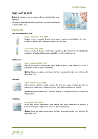 LR Health & Beauty
7
DOS 22 AOS 35 ANOS
Nota: Os produtos que se seguem, são os mais indicados para
esta idade.
Tratando-se de produtos soltos, podem ser complementados com
os da linha Aloé Vera.
LINHA RACINE
Para todos os tipos de pele:
Espuma de Limpeza (Cód. 1689)
Limpa e remove impurezas de uma forma suave, incluindo a maquilhagem do rosto.
Espalha-se sobre a pele, massaja-se e retira-se com água.
Tónico Facial (Cód. 1690)
Suave, sem álcool, deixa a pele fresca e equilibrada. Com hamamélis, é indicado até
para peles delicadas. Aplica-se com algodão, em movimentos suaves.
Pele Normal:
Creme Hidratante (Cód. 1686)
Com pró-vitamina B5 e vitamina E, ajuda a fixar a água na pele, deixando-a macia e
protegida. Aplica-se depois da limpeza.
Nota: Pode ser usado como Creme de Dia e se complementar com o Creme de
Noite Aloé Vera.
Pele Seca:
Creme Nutritivo (Cód. 1687)
Extremamente nutritivo, ajuda a cuidar das primeiras rugas evitando que elas se
acentuem e prevenindo o aparecimento de mais. Aplica-se depois da limpeza.
Nota: Pode ser usado como Creme de Noite e se complementar com o Creme de
Dia Aloé Vera.
Pele Mista:
Gel Cremoso (Cód. 1688)
Muito leve, hidrata e equilibra a pele. Exerce uma acção humectante e equilibra a
pele. Com magnésio e pantenol. Aplica-se depois da limpeza.
Nota: Pode ser usado como Creme de Dia e se complementar com o Creme de
Noite Aloé Vera.
 