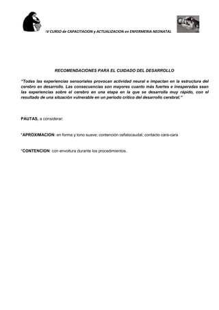 IV CURSO de CAPACITACION y ACTUALIZACION en ENFERMERIA NEONATAL
RECOMENDACIONES PARA EL CUIDADO DEL DESARROLLO
“Todas las experiencias sensoriales provocan actividad neural e impactan en la estructura del
cerebro en desarrollo. Las consecuencias son mayores cuanto más fuertes e inesperadas sean
las experiencias sobre el cerebro en una etapa en la que se desarrolla muy rápido, con el
resultado de una situación vulnerable en un periodo crítico del desarrollo cerebral.”
PAUTAS, a considerar:
*APROXIMACION: en forma y tono suave; contención cefalocaudal; contacto cara-cara
*CONTENCION: con envoltura durante los procedimientos.
 