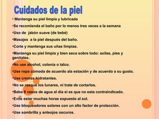 • Mantenga su piel limpia y lubricada
•Se recomienda el baño por lo menos tres veces a la semana
•Uso de jabón suave (de bebé)
•Masajes a la piel después del baño.
•Corte y mantenga sus uñas limpias.
•Mantenga su piel limpia y bien seca sobre todo: axilas, pies y
genitales.
•No use alcohol, colonia o talco.
•Use ropa cómoda de acuerdo ala estación y de acuerdo a su gusto.
•Use cremas hidratantes.
•No se rasque los lunares, ni trate de cortarlos.
•Beba 8 vasos de agua al día si es que no esta contraindicado.
•Evite estar muchas horas expuesto al sol.
•Use bloqueadores solares con un alto factor de protección.
•Use sombrilla y anteojos oscuros.
 