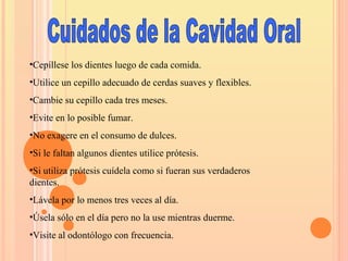 •Cepíllese los dientes luego de cada comida.
•Utilice un cepillo adecuado de cerdas suaves y flexibles.
•Cambie su cepillo cada tres meses.
•Evite en lo posible fumar.
•No exagere en el consumo de dulces.
•Si le faltan algunos dientes utilice prótesis.
•Si utiliza prótesis cuídela como si fueran sus verdaderos
dientes.
•Lávela por lo menos tres veces al día.
•Úsela sólo en el día pero no la use mientras duerme.
•Visite al odontólogo con frecuencia.
 