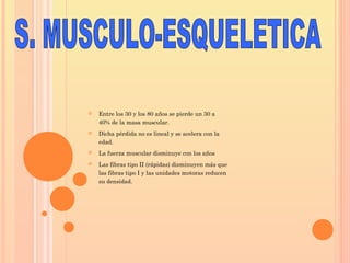  Entre los 30 y los 80 años se pierde un 30 a
40% de la masa muscular.
 Dicha pérdida no es lineal y se acelera con la
edad.
 La fuerza muscular disminuye con los años
 Las fibras tipo II (rápidas) disminuyen más que
las fibras tipo I y las unidades motoras reducen
su densidad.
 