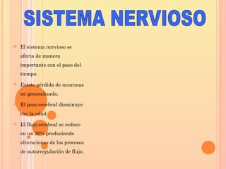  El sistema nervioso se
afecta de manera
importante con el paso del
tiempo.
 Existe pérdida de neuronas
no generalizada.
 El peso cerebral disminuye
con la edad
 El flujo cerebral se reduce
en un 20% produciendo
alteraciones de los procesos
de autorregulación de flujo.
 