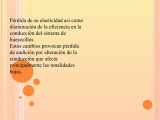 Pérdida de su elasticidad así como
disminución de la eficiencia en la
conducción del sistema de
huesecillos
Estos cambios provocan pérdida
de audición por alteración de la
conducción que afecta
principalmente las tonalidades
bajas.
 