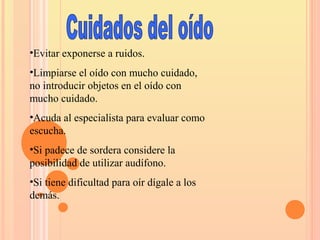 •Evitar exponerse a ruidos.
•Limpiarse el oído con mucho cuidado,
no introducir objetos en el oído con
mucho cuidado.
•Acuda al especialista para evaluar como
escucha.
•Si padece de sordera considere la
posibilidad de utilizar audífono.
•Si tiene dificultad para oír dígale a los
demás.
 