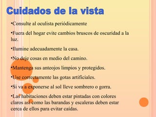 •Consulte al oculista periódicamente
•Fuera del hogar evite cambios bruscos de oscuridad a la
luz.
•Ilumine adecuadamente la casa.
•No deje cosas en medio del camino.
•Mantenga sus anteojos limpios y protegidos.
•Use correctamente las gotas artificiales.
•Si va a exponerse al sol lleve sombrero o gorra.
•Las habitaciones deben estar pintadas con colores
claros así como las barandas y escaleras deben estar
cerca de ellos para evitar caídas.
 