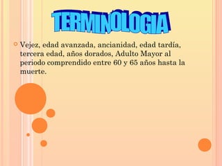  Vejez, edad avanzada, ancianidad, edad tardía,
tercera edad, años dorados, Adulto Mayor al
periodo comprendido entre 60 y 65 años hasta la
muerte.
 