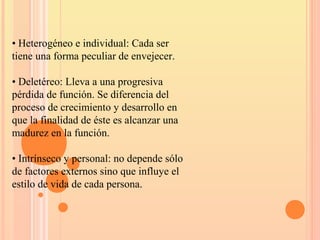 • Heterogéneo e individual: Cada ser
tiene una forma peculiar de envejecer.
• Deletéreo: Lleva a una progresiva
pérdida de función. Se diferencia del
proceso de crecimiento y desarrollo en
que la finalidad de éste es alcanzar una
madurez en la función.
• Intrínseco y personal: no depende sólo
de factores externos sino que influye el
estilo de vida de cada persona.
 