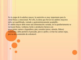 En la etapa de la adultez mayor, la nutrición es muy importante para la
salud física y emocional. Por ello, la dieta que lleven los adultos mayores
debe ser equilibrada, variada y gastronómicamente aceptable..
El adulto mayor debe tener una alimentación variada, en la quediariamente se
incluyan frutas; verduras; leche o productos lácteos con
poca grasa; carnes o legumbres; pan; cereales (arroz, sémola, fideos)
Asimismo, debe preferir el pescado, pavo o pollo y evitar las carnes rojas,
por su alto contenido de colesterol.
 
