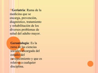  Gerontología: Es la
rama de las ciencias
sociales encargada del
estudio del
envejecimiento y que es
relativo a cualquier
disciplina.
Geriatría: Rama de la
medicina que se
encarga, prevención,
diagnóstico, tratamiento
y rehabilitación de los
diversos problemas de
salud del adulto mayor.
 
