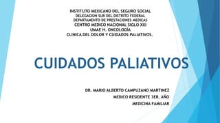 CUIDADOS PALIATIVOS
DR. MARIO ALBERTO CAMPUZANO MARTINEZ
MEDICO RESIDENTE 3ER. AÑO
MEDICINA FAMILIAR
INSTITUTO MEXICANO DEL SEGURO SOCIAL
DELEGACION SUR DEL DISTRITO FEDERAL
DEPARTAMENTO DE PRESTACIONES MEDICAS
CENTRO MEDICO NACIONAL SIGLO XXI
UMAE H. ONCOLOGÍA
CLINICA DEL DOLOR Y CUIDADOS PALIATIVOS.
 