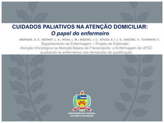 CUIDADOS PALIATIVOS NA ATENÇÃO DOMICILIAR:
O papel do enfermeiro
ANDRADE, A. E.; BERNDT, L. K.; ROSA, L. M.; ANDERS, J. C.; SOUZA, A. I. J. S.; RADÜNZ, V.; TOURINHO, F.;
Atenção Oncológica na Atenção Básica de Florianópolis: a Enfermagem da UFSC
auxiliando os enfermeiros nas demandas de qualificação
Departamento de Enfermagem – Projeto de Extensão:
 