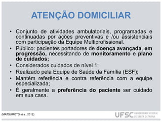 ATENÇÃO DOMICILIAR
• Conjunto de atividades ambulatoriais, programadas e
continuadas por ações preventivas e /ou assistenciais
com participação da Equipe Multiprofissional.
• Público: pacientes portadores de doença avançada, em
progressão, necessitando de monitoramento e plano
de cuidados;
• Considerados cuidados de nível 1;
• Realizado pela Equipe de Saúde da Família (ESF);
• Mantém referência e contra referência com a equipe
especializada;
• É geralmente a preferência do paciente ser cuidado
em sua casa.
(MATSUMOTO et a., 2012)
 
