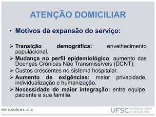 ATENÇÃO DOMICILIAR
• Motivos da expansão do serviço:
 Transição demográfica: envelhecimento
populacional.
 Mudança no perfil epidemiológico: aumento das
Doenças Crônicas Não Transmissíveis (DCNT);
 Custos crescentes no sistema hospitalar.
 Aumento de exigências: maior privacidade,
individualização e humanização.
 Necessidade de maior integração: entre equipe,
paciente e sua família.
(MATSUMOTO et a., 2012)
 