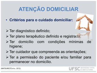 ATENÇÃO DOMICILIAR
• Critérios para o cuidado domiciliar:
 Ter diagnóstico definido;
 Ter plano terapêutico definido e registrado;
 Ter domicílio com condições mínimas de
higiene;
 Ter cuidador que compreenda as orientações;
 Ter a permissão do paciente e/ou familiar para
permanecer no domicílio.
(MATSUMOTO et a., 2012)
 