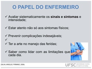 O PAPEL DO ENFERMEIRO
 Avaliar sistematicamente os sinais e sintomas e
intensidade;
 Estar atento não só aos sintomas físicos;
 Prevenir complicações indesejáveis;

 Ter a arte no manejo das feridas;
 Saber como lidar com as limitações que surgem a
cada dia.
(SILVA; ARAÚJO; FIRMINO, 2008)
 