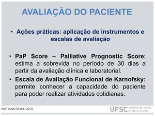 AVALIAÇÃO DO PACIENTE
• Ações práticas: aplicação de instrumentos e
escalas de avaliação
• PaP Score – Palliative Prognostic Score:
estima a sobrevida no período de 30 dias a
partir da avaliação clínica e laboratorial.
• Escala de Avaliação Funcional de Karnofsky:
permite conhecer a capacidade do paciente
para poder realizar atividades cotidianas.
(MATSUMOTO et a., 2012)
 