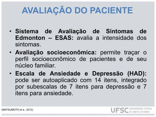 AVALIAÇÃO DO PACIENTE
• Sistema de Avaliação de Sintomas de
Edmonton – ESAS: avalia a intensidade dos
sintomas.
• Avaliação socioeconômica: permite traçar o
perfil socioeconômico de pacientes e de seu
núcleo familiar.
• Escala de Ansiedade e Depressão (HAD):
pode ser autoaplicado com 14 itens, integrado
por subescalas de 7 itens para depressão e 7
itens para ansiedade.
(MATSUMOTO et a., 2012)
 