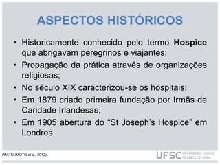 ASPECTOS HISTÓRICOS
• Historicamente conhecido pelo termo Hospice
que abrigavam peregrinos e viajantes;
• Propagação da prática através de organizações
religiosas;
• No século XIX caracterizou-se os hospitais;
• Em 1879 criado primeira fundação por Irmãs de
Caridade Irlandesas;
• Em 1905 abertura do “St Joseph’s Hospice” em
Londres.
(MATSUMOTO et a., 2012)
 