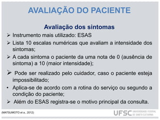 AVALIAÇÃO DO PACIENTE
Avaliação dos sintomas
 Instrumento mais utilizado: ESAS
 Lista 10 escalas numéricas que avaliam a intensidade dos
sintomas;
 A cada sintoma o paciente da uma nota de 0 (ausência de
sintoma) a 10 (maior intensidade);
 Pode ser realizado pelo cuidador, caso o paciente esteja
impossibilitado;
• Aplica-se de acordo com a rotina do serviço ou segundo a
condição do paciente;
 Além do ESAS registra-se o motivo principal da consulta.
(MATSUMOTO et a., 2012)
 