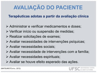 AVALIAÇÃO DO PACIENTE
Terapêuticas adotas a partir da avaliação clínica
 Administrar e verificar medicamentos e doses;
 Verificar início ou suspensão de medidas;
 Realizar solicitações de exames;
 Avaliar necessidades de intervenções psíquicas;
 Avaliar necessidades sociais;
 Avaliar necessidade de intervenções com a família;
 Avaliar necessidades espirituais;
 Avaliar se houve efeito esperado das ações.
(MATSUMOTO et a., 2012)
 