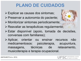 PLANO DE CUIDADOS
 Explicar as causas dos sintomas;
 Preservar a autonomia do paciente;
 Monitorizar sintomas periodicamente;
 Reavaliar as terapêuticas regularmente;
 Estar disponível (apoio, tomada de decisões,
conversas com familiares);
 Aplicar, orientar ou ensinar recursos não
medicamentosos: psicoterapia, acupuntura,
massagens, técnicas de relaxamento,
musicoterapia e terapia ocupacional.
(MATSUMOTO et a., 2012)
 