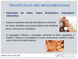 TERAPÊUTICAS NÃO MEDICAMENTOSAS
• Imposição de mãos, toque terapêutico, massagens
relaxantes:
• Estudos realizados através da análise de uma série
de casos, identificou que essas práticas são benéficas
para o alívio da dor oncológica.
• A massagem melhora a circulação (aumento do fluxo sanguíneo e
linfático), relaxa a musculatura no local, proporciona conforto e bem-
estar e alivia a tensão psíquica.
(PIMENTA; MOTA; CRUZ, 2006)
 