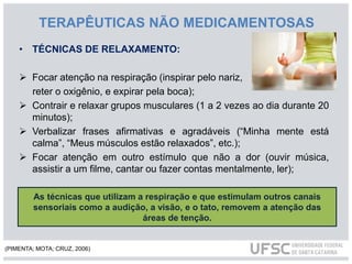 TERAPÊUTICAS NÃO MEDICAMENTOSAS
• TÉCNICAS DE RELAXAMENTO:
 Focar atenção na respiração (inspirar pelo nariz,
reter o oxigênio, e expirar pela boca);
 Contrair e relaxar grupos musculares (1 a 2 vezes ao dia durante 20
minutos);
 Verbalizar frases afirmativas e agradáveis (“Minha mente está
calma”, “Meus músculos estão relaxados”, etc.);
 Focar atenção em outro estímulo que não a dor (ouvir música,
assistir a um filme, cantar ou fazer contas mentalmente, ler);
As técnicas que utilizam a respiração e que estimulam outros canais
sensoriais como a audição, a visão, e o tato, removem a atenção das
áreas de tenção.
(PIMENTA; MOTA; CRUZ, 2006)
 