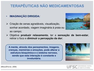 TERAPÊUTICAS NÃO MEDICAMENTOSAS
• IMAGINAÇÃO DIRIGIDA:
 Criação de cenas agradáveis, visualização,
sonhar acordado, viagem imaginária à praia ou
ao campo;
 Objetiva produzir relaxamento, ter a sensação de bem-estar,
retirar o foco e diminuir a percepção da dor;
A mente, através dos pensamentos, imagens,
crenças, memórias e emoções, pode alterar a
estrutura bioquímica e o sistema nervoso,
sendo que esta interação é constante e
involuntária.
(MULLER et al., 2009)
 