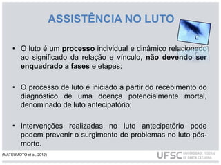 ASSISTÊNCIA NO LUTO
• O luto é um processo individual e dinâmico relacionado
ao significado da relação e vínculo, não devendo ser
enquadrado a fases e etapas;
• O processo de luto é iniciado a partir do recebimento do
diagnóstico de uma doença potencialmente mortal,
denominado de luto antecipatório;
• Intervenções realizadas no luto antecipatório pode
podem prevenir o surgimento de problemas no luto pós-
morte.
(MATSUMOTO et a., 2012)
 