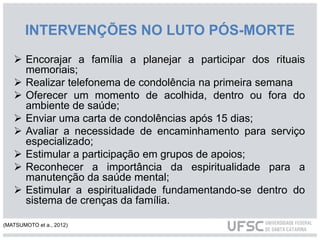 INTERVENÇÕES NO LUTO PÓS-MORTE
 Encorajar a família a planejar a participar dos rituais
memoriais;
 Realizar telefonema de condolência na primeira semana
 Oferecer um momento de acolhida, dentro ou fora do
ambiente de saúde;
 Enviar uma carta de condolências após 15 dias;
 Avaliar a necessidade de encaminhamento para serviço
especializado;
 Estimular a participação em grupos de apoios;
 Reconhecer a importância da espiritualidade para a
manutenção da saúde mental;
 Estimular a espiritualidade fundamentando-se dentro do
sistema de crenças da família.
(MATSUMOTO et a., 2012)
 
