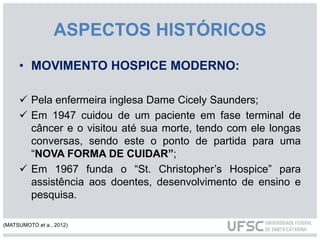 • MOVIMENTO HOSPICE MODERNO:
 Pela enfermeira inglesa Dame Cicely Saunders;
 Em 1947 cuidou de um paciente em fase terminal de
câncer e o visitou até sua morte, tendo com ele longas
conversas, sendo este o ponto de partida para uma
“NOVA FORMA DE CUIDAR”;
 Em 1967 funda o “St. Christopher’s Hospice” para
assistência aos doentes, desenvolvimento de ensino e
pesquisa.
ASPECTOS HISTÓRICOS
(MATSUMOTO et a., 2012)
 