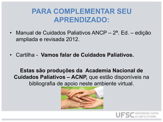 • Manual de Cuidados Paliativos ANCP – 2ª. Ed. – edição
ampliada e revisada 2012.
• Cartilha - Vamos falar de Cuidados Paliativos.
Estas são produções da Academia Nacional de
Cuidados Paliativos – ACNP, que estão disponíveis na
bibliografia de apoio neste ambiente virtual.
PARA COMPLEMENTAR SEU
APRENDIZADO:
 
