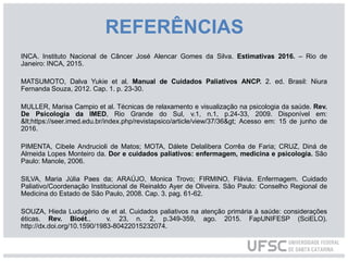 REFERÊNCIAS
INCA. Instituto Nacional de Câncer José Alencar Gomes da Silva. Estimativas 2016. – Rio de
Janeiro: INCA, 2015.
MATSUMOTO, Dalva Yukie et al. Manual de Cuidados Paliativos ANCP. 2. ed. Brasil: Niura
Fernanda Souza, 2012. Cap. 1. p. 23-30.
MULLER, Marisa Campio et al. Técnicas de relaxamento e visualização na psicologia da saúde. Rev.
De Psicologia da IMED, Rio Grande do Sul, v.1, n.1, p.24-33, 2009. Disponível em:
<https://seer.imed.edu.br/index.php/revistapsico/article/view/37/36> Acesso em: 15 de junho de
2016.
PIMENTA, Cibele Andrucioli de Matos; MOTA, Dálete Delalibera Corrêa de Faria; CRUZ, Diná de
Almeida Lopes Monteiro da. Dor e cuidados paliativos: enfermagem, medicina e psicologia. São
Paulo: Manole, 2006.
SILVA, Maria Júlia Paes da; ARAÚJO, Monica Trovo; FIRMINO, Flávia. Enfermagem. Cuidado
Paliativo/Coordenação Institucional de Reinaldo Ayer de Oliveira. São Paulo: Conselho Regional de
Medicina do Estado de São Paulo, 2008. Cap. 3. pag. 61-62.
SOUZA, Hieda Ludugério de et al. Cuidados paliativos na atenção primária à saúde: considerações
éticas. Rev. Bioét., v. 23, n. 2, p.349-359, ago. 2015. FapUNIFESP (SciELO).
http://dx.doi.org/10.1590/1983-80422015232074.
 