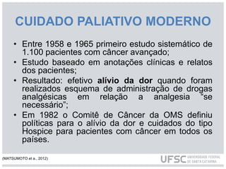 CUIDADO PALIATIVO MODERNO
• Entre 1958 e 1965 primeiro estudo sistemático de
1.100 pacientes com câncer avançado;
• Estudo baseado em anotações clínicas e relatos
dos pacientes;
• Resultado: efetivo alívio da dor quando foram
realizados esquema de administração de drogas
analgésicas em relação a analgesia “se
necessário”;
• Em 1982 o Comitê de Câncer da OMS definiu
políticas para o alívio da dor e cuidados do tipo
Hospice para pacientes com câncer em todos os
países.
(MATSUMOTO et a., 2012)
 