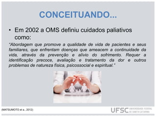 CONCEITUANDO...
• Em 2002 a OMS definiu cuidados paliativos
como:
“Abordagem que promove a qualidade de vida de pacientes e seus
familiares, que enfrentam doenças que ameacem a continuidade da
vida, através da prevenção e alívio do sofrimento. Requer a
identificação precoce, avaliação e tratamento da dor e outros
problemas de natureza física, psicossocial e espiritual.”
(MATSUMOTO et a., 2012)
 