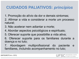 CUIDADOS PALIATIVOS: princípios
1. Promoção do alívio da dor e demais sintomas;
2. Afirmar a vida e considerar a morte um processo
natural;
3. Não acelerar nem adiantar a morte;
4. Abordar aspectos psicológicos e espirituais;
5. Oferecer suporte que possibilite a vida ativa;
6. Oferecer suporte para os familiares durante a
doença e no luto;
7. Abordagem multiprofissional do paciente e
familiares, incluindo acompanhamento no luto;
(MATSUMOTO et a., 2012)
 