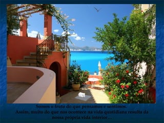 Somos o fruto do que pensamos e sentimos.
Assim, muito do que nos ocontece na vida quotidiana resulta da
nossa própria vida interior…
 