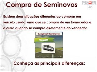 Compra de Seminovos
Existem duas situações diferentes ao comprar um
veículo usado: uma que se compra de um fornecedor e
a outra quando se compra diretamente do vendedor.
Conheça as principais diferenças:
 
