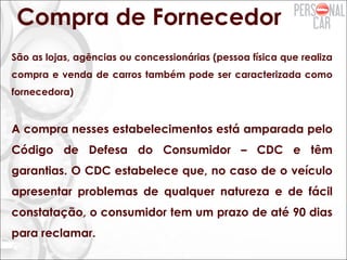 Compra de Fornecedor
São as lojas, agências ou concessionárias (pessoa física que realiza
compra e venda de carros também pode ser caracterizada como
fornecedora)
A compra nesses estabelecimentos está amparada pelo
Código de Defesa do Consumidor – CDC e têm
garantias. O CDC estabelece que, no caso de o veículo
apresentar problemas de qualquer natureza e de fácil
constatação, o consumidor tem um prazo de até 90 dias
para reclamar.
 