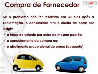 Compra de Fornecedor
Se o problema não for resolvido em 30 dias após a
reclamação, o consumidor tem o direito de optar por
exigir:
 a troca do veículo por outro do mesmo padrão;
 o cancelamento da compra ou;
 o abatimento proporcional do preço (desconto).
 