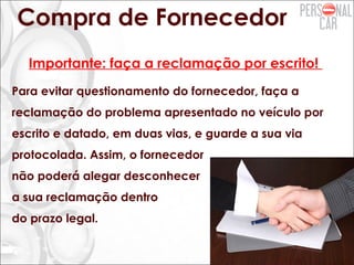 Compra de Fornecedor
Importante: faça a reclamação por escrito!
Para evitar questionamento do fornecedor, faça a
reclamação do problema apresentado no veículo por
escrito e datado, em duas vias, e guarde a sua via
protocolada. Assim, o fornecedor
não poderá alegar desconhecer
a sua reclamação dentro
do prazo legal.
 