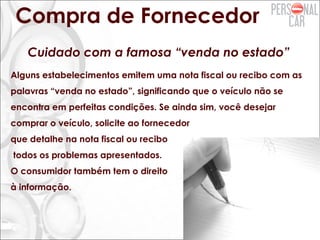 Compra de Fornecedor
Cuidado com a famosa “venda no estado”
Alguns estabelecimentos emitem uma nota fiscal ou recibo com as
palavras “venda no estado”, significando que o veículo não se
encontra em perfeitas condições. Se ainda sim, você desejar
comprar o veículo, solicite ao fornecedor
que detalhe na nota fiscal ou recibo
todos os problemas apresentados.
O consumidor também tem o direito
à informação.
 