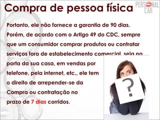 Compra de pessoa física
Portanto, ele não fornece a garantia de 90 dias.
Porém, de acordo com o Artigo 49 do CDC, sempre
que um consumidor comprar produtos ou contratar
serviços fora de estabelecimento comercial, seja na
porta da sua casa, em vendas por
telefone, pela internet, etc., ele tem
o direito de arrepender-se da
Compra ou contratação no
prazo de 7 dias corridos.
 