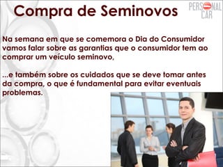 Compra de Seminovos
Na semana em que se comemora o Dia do Consumidor
vamos falar sobre as garantias que o consumidor tem ao
comprar um veículo seminovo,
...e também sobre os cuidados que se deve tomar antes
da compra, o que é fundamental para evitar eventuais
problemas.
 